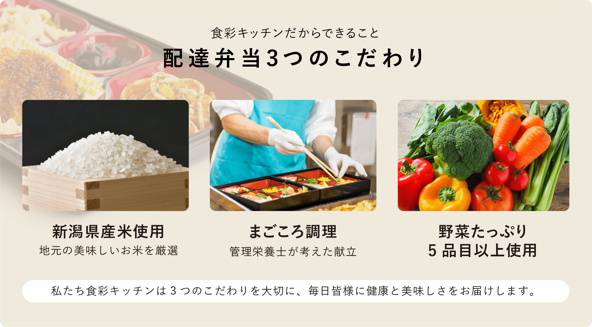 食彩キッチンだからできること「配達弁当3つのこだわり」新潟県産米使用（地元の美味しいお米を厳選）・まごころ調理（管理栄養士が考えた献立）・野菜たっぷり（5品目以上使用）私たち食彩キッチンは3つのこだわりを大切に、毎日皆様に健康と美味しさをお届けします。