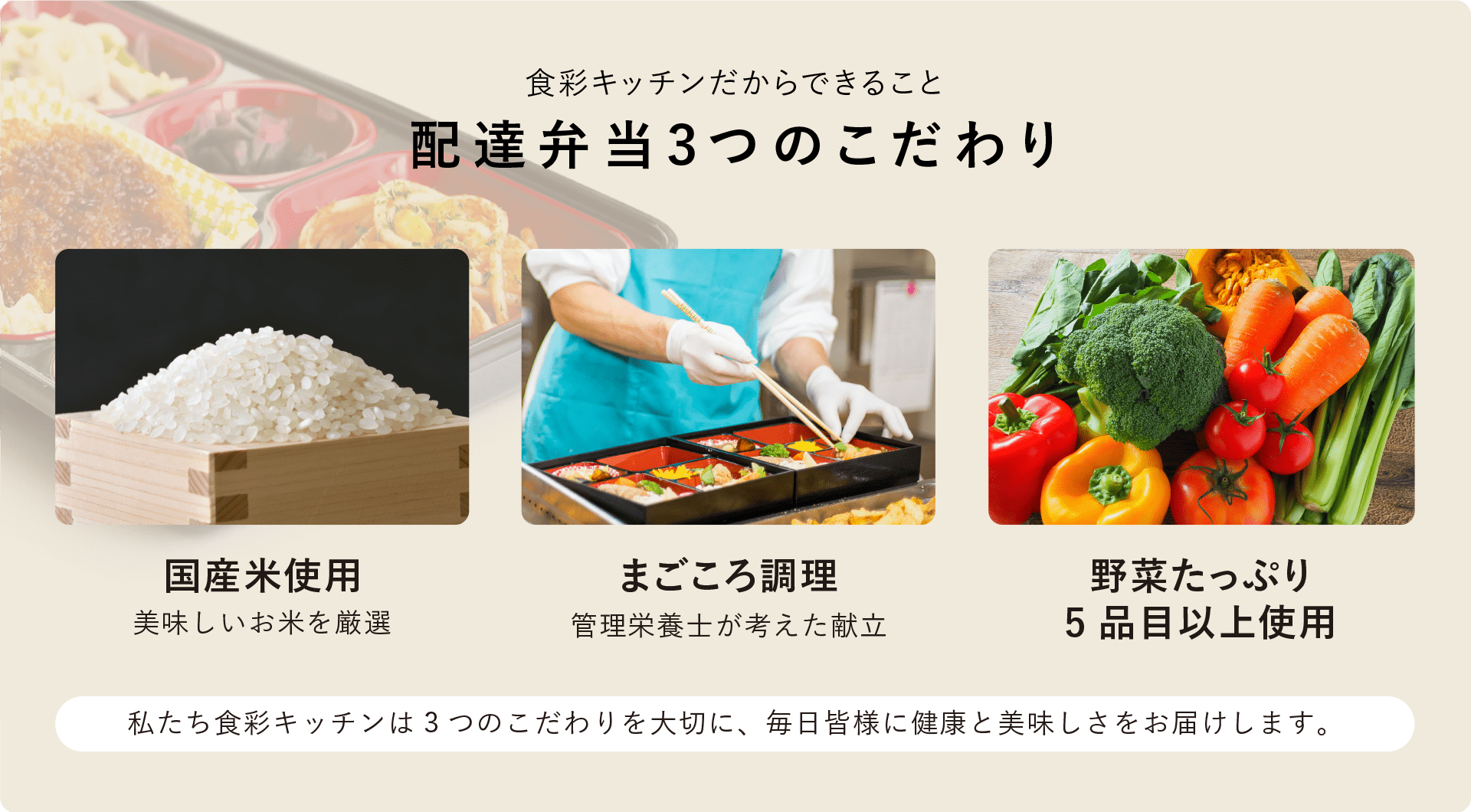 食彩キッチンだからできること「配達弁当3つのこだわり」国産米使用（美味しいお米を厳選）・まごころ調理（管理栄養士が考えた献立）・野菜たっぷり（5品目以上使用）私たち食彩キッチンは3つのこだわりを大切に、毎日皆様に健康と美味しさをお届けします。