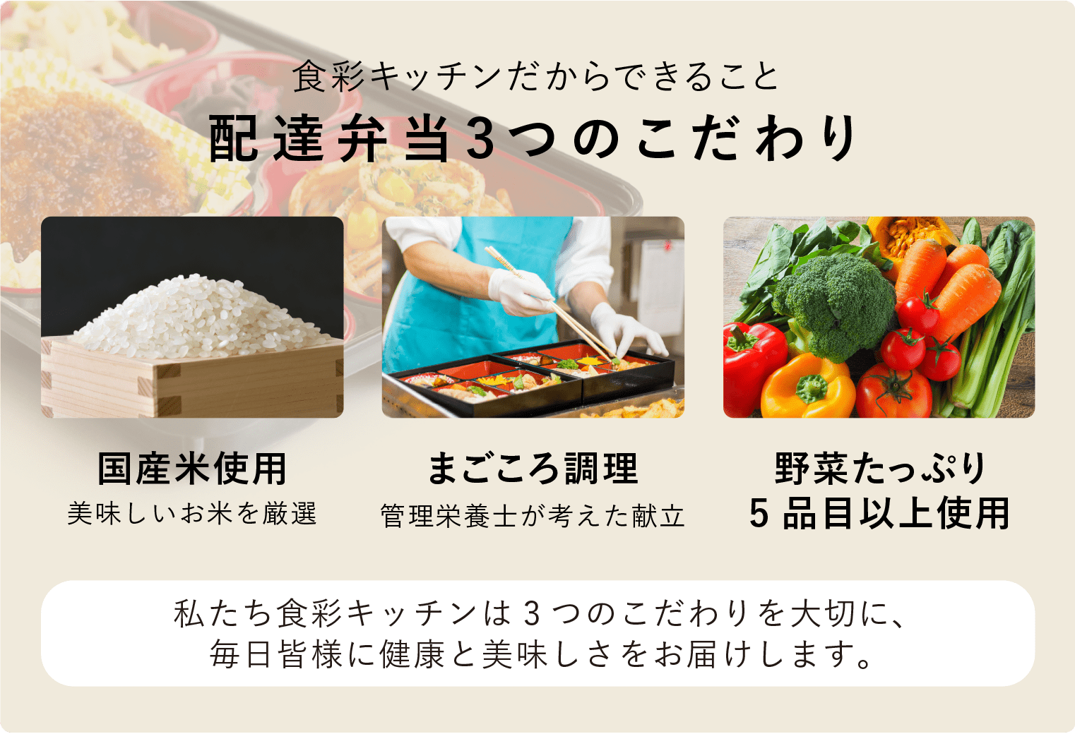 食彩キッチンだからできること「配達弁当3つのこだわり」国産米使用（美味しいお米を厳選）・まごころ調理（管理栄養士が考えた献立）・野菜たっぷり（5品目以上使用）私たち食彩キッチンは3つのこだわりを大切に、毎日皆様に健康と美味しさをお届けします。