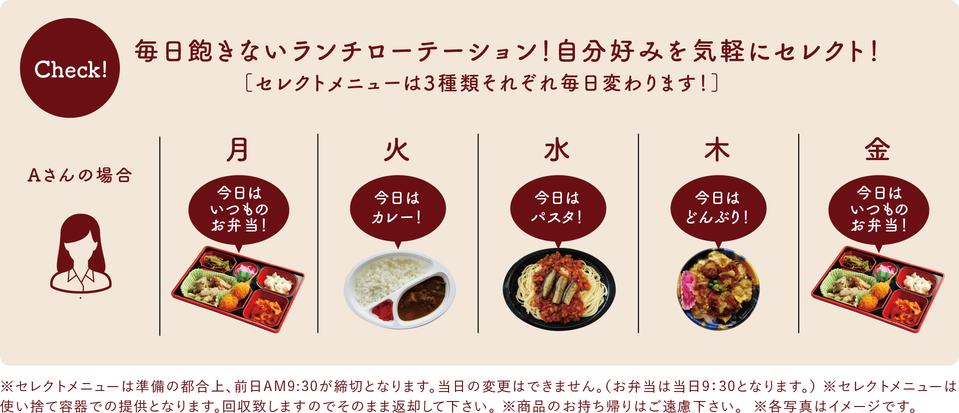 毎日飽きないランチローテーション！自分好みを気軽にセレクト！［セレクトメニューは3種類それぞれ毎日変わります！］※セレクトメニューは準備の都合上、前日AM9:30が締切となります。当日の変更はできません。（お弁当は当日9：30となります。）※セレクトメニューは使い捨て容器での提供となります。回収致しますのでそのまま返却して下さい。※商品のお持ち帰りはご遠慮下さい。※各写真はイメージです。